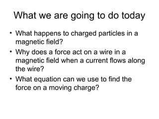 What we are going to do today
• What happens to charged particles in a
magnetic field?
• Why does a force act on a wire in a
magnetic field when a current flows along
the wire?
• What equation can we use to find the
force on a moving charge?
 