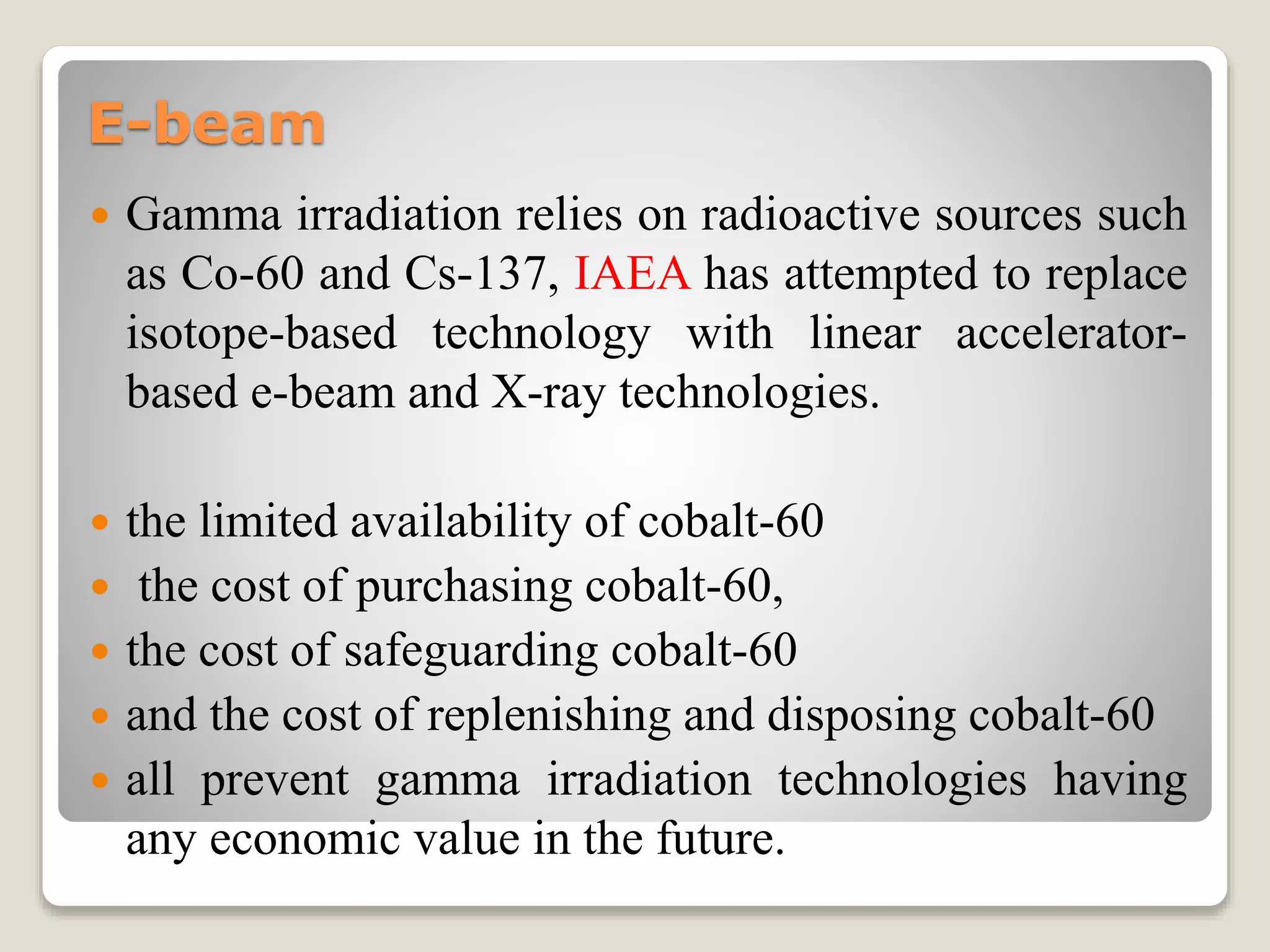 E-beam
 Gamma irradiation relies on radioactive sources such
as Co-60 and Cs-137, IAEA has attempted to replace
isotope-based technology with linear accelerator-
based e-beam and X-ray technologies.
 the limited availability of cobalt-60
 the cost of purchasing cobalt-60,
 the cost of safeguarding cobalt-60
 and the cost of replenishing and disposing cobalt-60
 all prevent gamma irradiation technologies having
any economic value in the future.
 