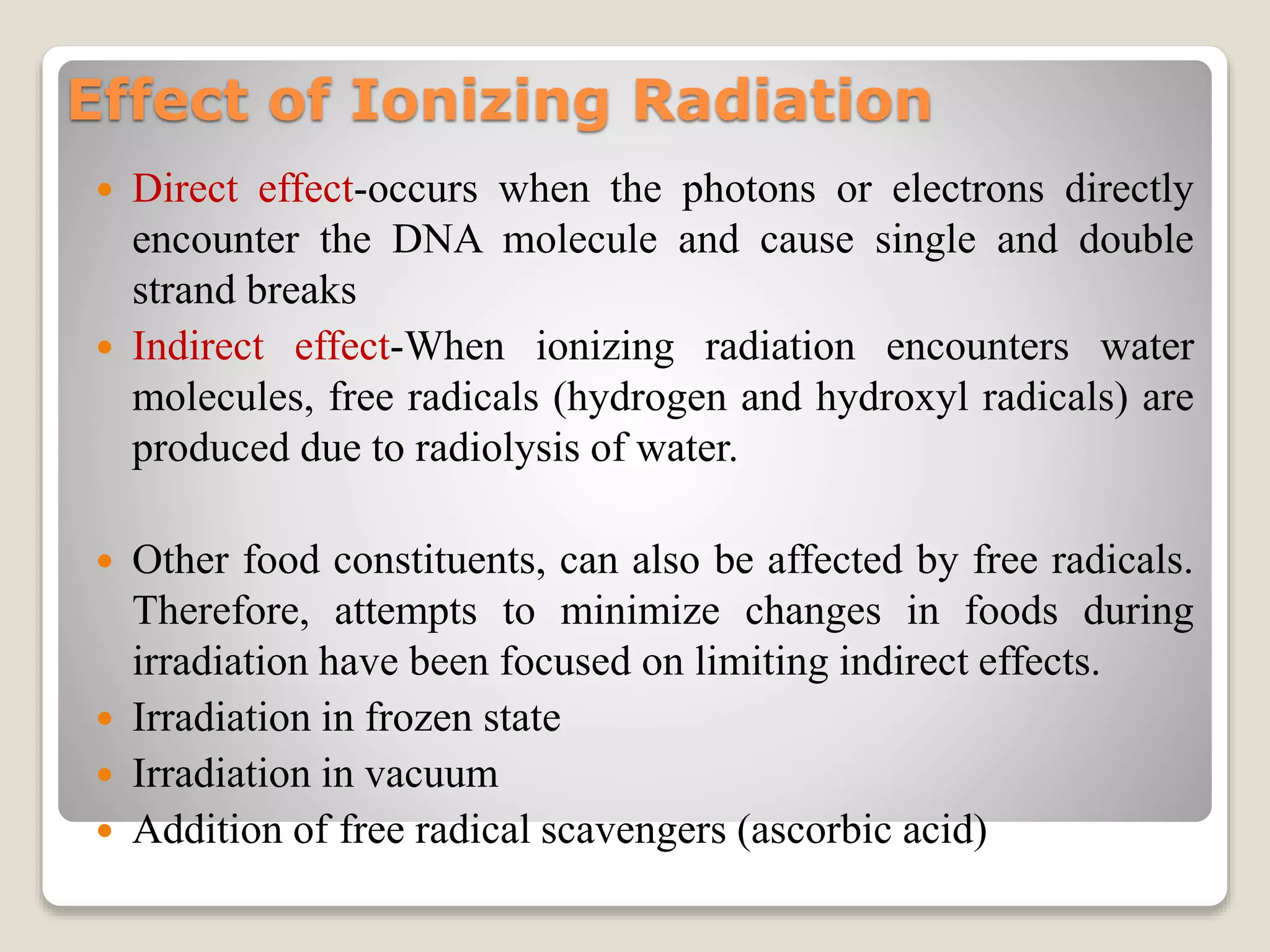 Effect of Ionizing Radiation
 Direct effect-occurs when the photons or electrons directly
encounter the DNA molecule and cause single and double
strand breaks
 Indirect effect-When ionizing radiation encounters water
molecules, free radicals (hydrogen and hydroxyl radicals) are
produced due to radiolysis of water.
 Other food constituents, can also be affected by free radicals.
Therefore, attempts to minimize changes in foods during
irradiation have been focused on limiting indirect effects.
 Irradiation in frozen state
 Irradiation in vacuum
 Addition of free radical scavengers (ascorbic acid)
 