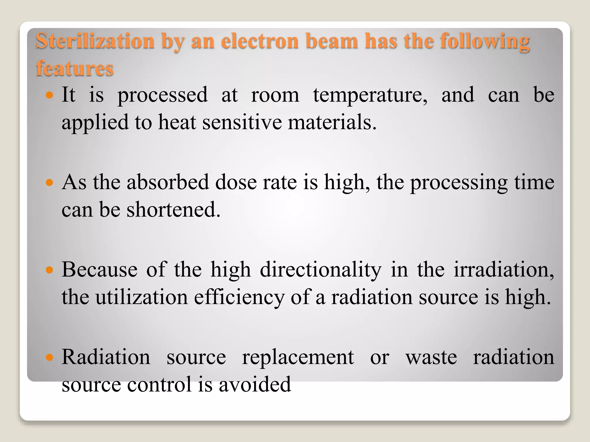 Sterilization by an electron beam has the following
features
 It is processed at room temperature, and can be
applied to heat sensitive materials.
 As the absorbed dose rate is high, the processing time
can be shortened.
 Because of the high directionality in the irradiation,
the utilization efficiency of a radiation source is high.
 Radiation source replacement or waste radiation
source control is avoided
 