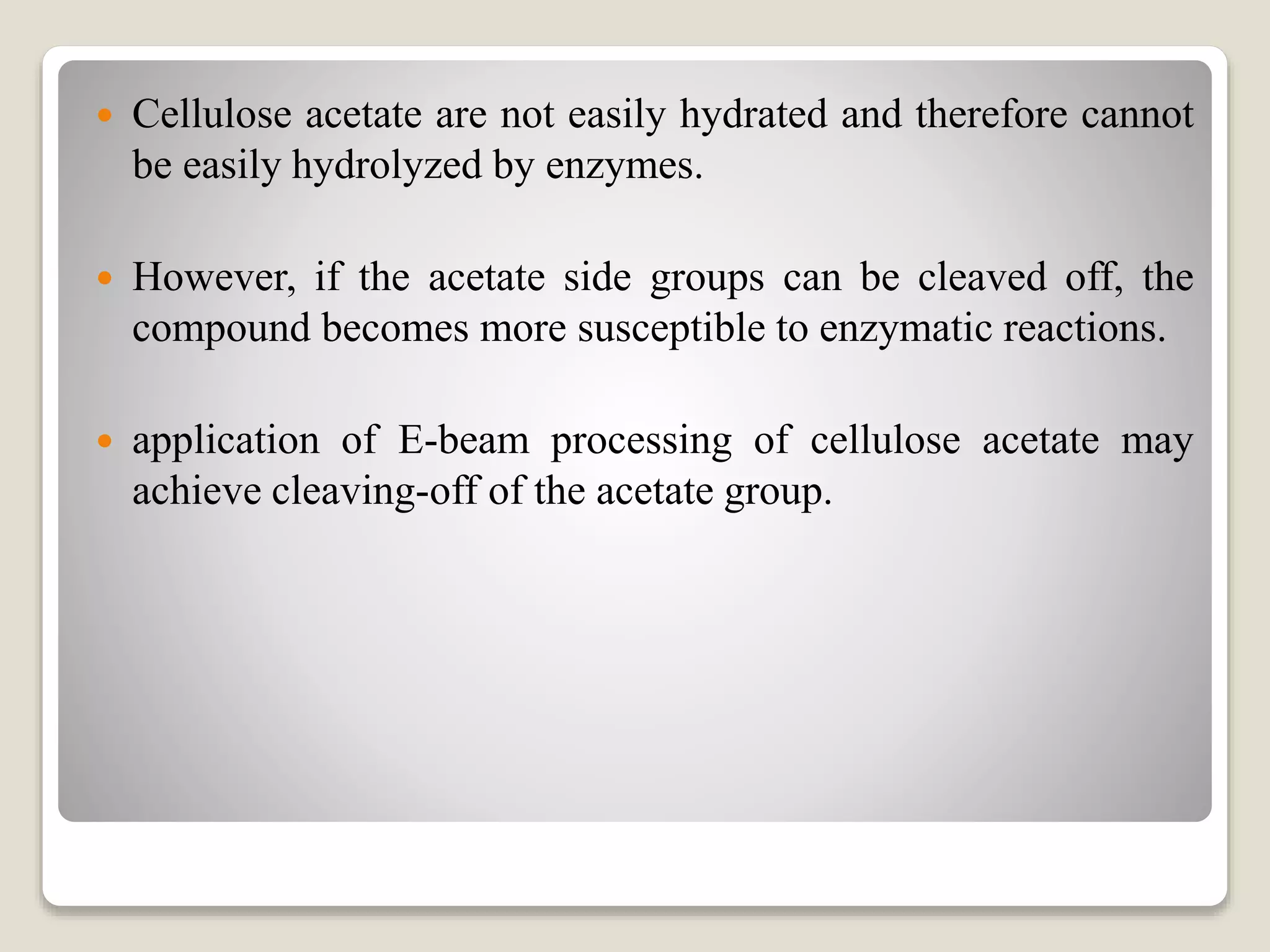  Cellulose acetate are not easily hydrated and therefore cannot
be easily hydrolyzed by enzymes.
 However, if the acetate side groups can be cleaved off, the
compound becomes more susceptible to enzymatic reactions.
 application of E-beam processing of cellulose acetate may
achieve cleaving-off of the acetate group.
 