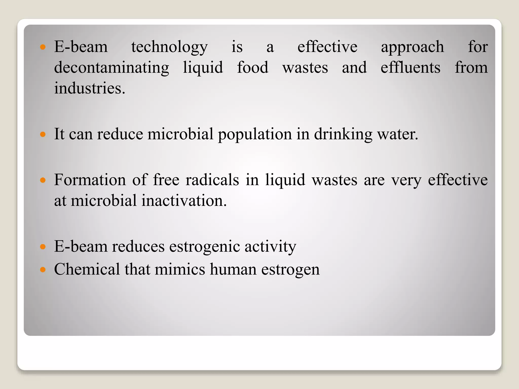  E-beam technology is a effective approach for
decontaminating liquid food wastes and effluents from
industries.
 It can reduce microbial population in drinking water.
 Formation of free radicals in liquid wastes are very effective
at microbial inactivation.
 E-beam reduces estrogenic activity
 Chemical that mimics human estrogen
 