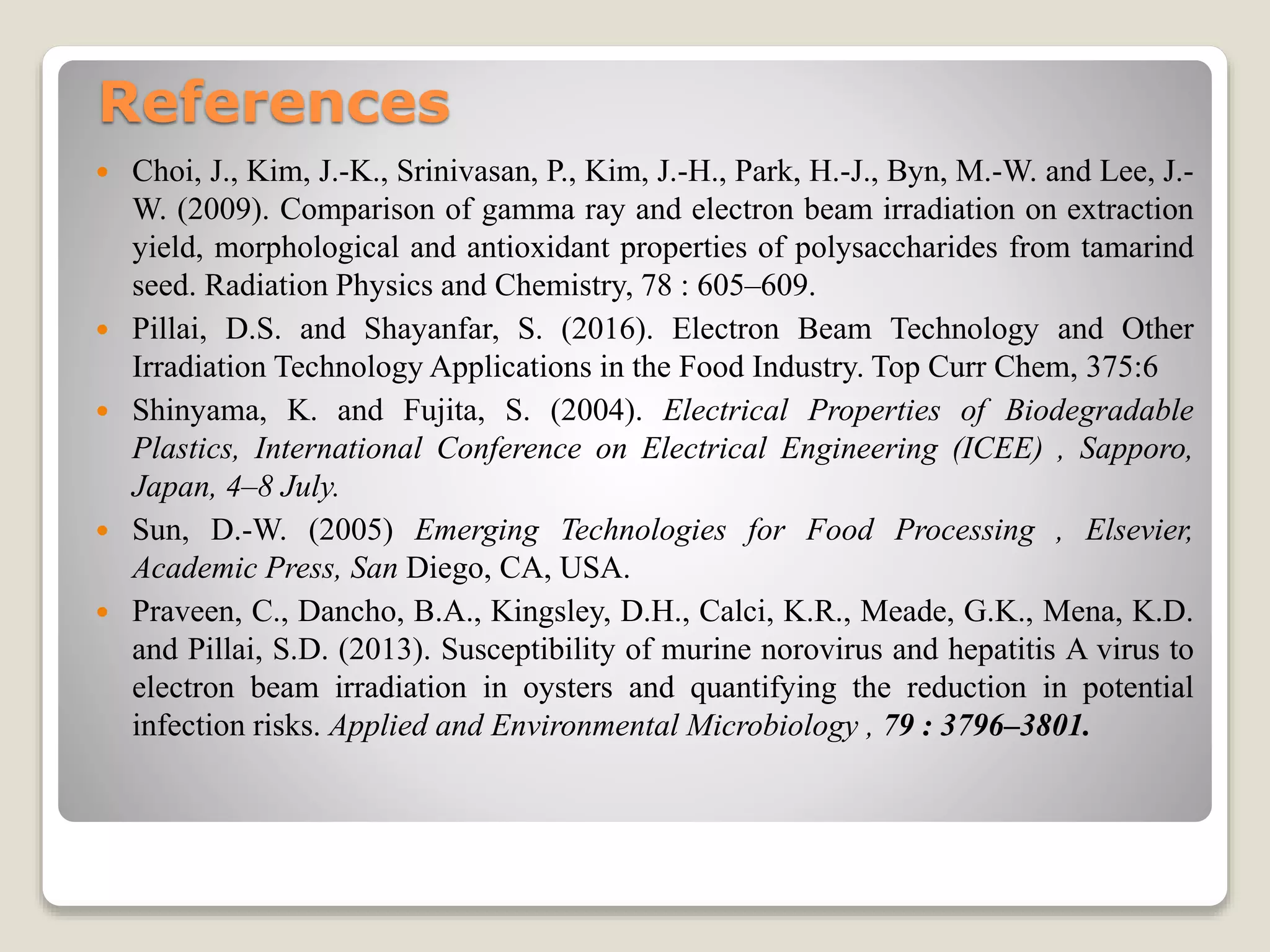 References
 Choi, J., Kim, J.-K., Srinivasan, P., Kim, J.-H., Park, H.-J., Byn, M.-W. and Lee, J.-
W. (2009). Comparison of gamma ray and electron beam irradiation on extraction
yield, morphological and antioxidant properties of polysaccharides from tamarind
seed. Radiation Physics and Chemistry, 78 : 605–609.
 Pillai, D.S. and Shayanfar, S. (2016). Electron Beam Technology and Other
Irradiation Technology Applications in the Food Industry. Top Curr Chem, 375:6
 Shinyama, K. and Fujita, S. (2004). Electrical Properties of Biodegradable
Plastics, International Conference on Electrical Engineering (ICEE) , Sapporo,
Japan, 4–8 July.
 Sun, D.-W. (2005) Emerging Technologies for Food Processing , Elsevier,
Academic Press, San Diego, CA, USA.
 Praveen, C., Dancho, B.A., Kingsley, D.H., Calci, K.R., Meade, G.K., Mena, K.D.
and Pillai, S.D. (2013). Susceptibility of murine norovirus and hepatitis A virus to
electron beam irradiation in oysters and quantifying the reduction in potential
infection risks. Applied and Environmental Microbiology , 79 : 3796–3801.
 