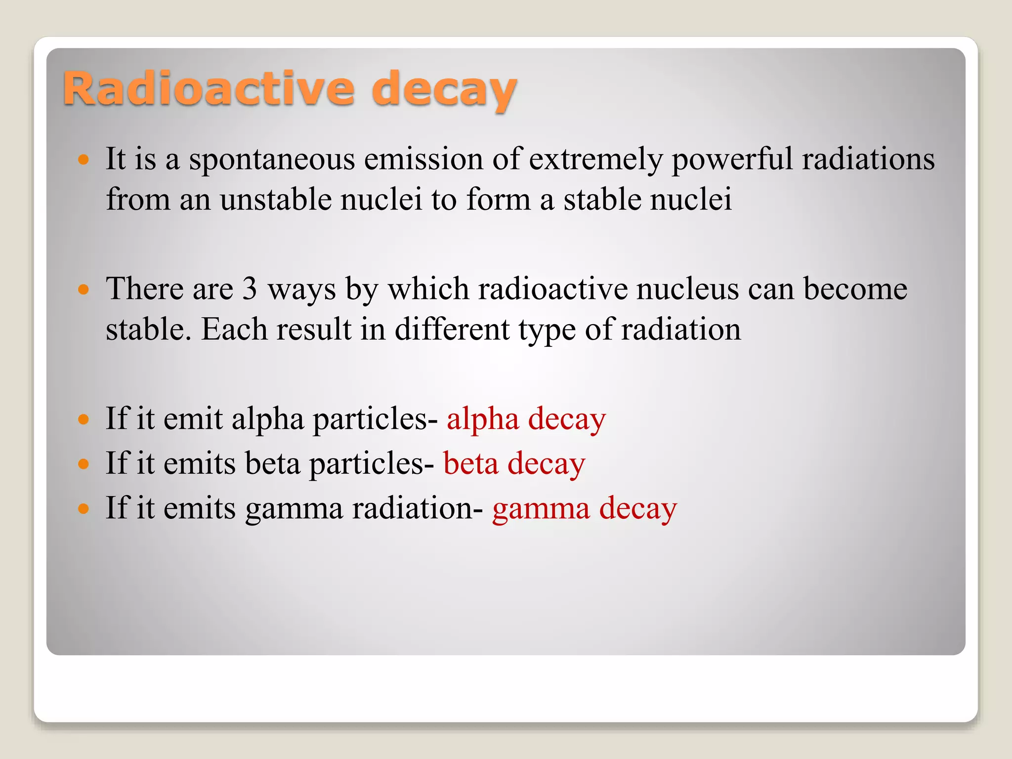 Radioactive decay
 It is a spontaneous emission of extremely powerful radiations
from an unstable nuclei to form a stable nuclei
 There are 3 ways by which radioactive nucleus can become
stable. Each result in different type of radiation
 If it emit alpha particles- alpha decay
 If it emits beta particles- beta decay
 If it emits gamma radiation- gamma decay
 