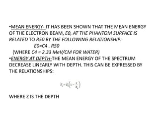 •MEAN ENERGY- IT HAS BEEN SHOWN THAT THE MEAN ENERGY
OF THE ELECTRON BEAM, E0, AT THE PHANTOM SURFACE IS
RELATED TO R50 BY THE FOLLOWING RELATIONSHIP:
E0=C4 . R50
(WHERE C4 = 2.33 MeV/CM FOR WATER)
•ENERGY AT DEPTH-THE MEAN ENERGY OF THE SPECTRUM
DECREASE LINEARLY WITH DEPTH. THIS CAN BE EXPRESSED BY
THE RELATIONSHIPS:
WHERE Z IS THE DEPTH
 