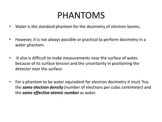 PHANTOMS
• Water is the standard phantom for the dosimetry of electron beams.
• However, it is not always possible or practical to perform dosimetry in a
water phantom.
• It also is difficult to make measurements near the surface of water,
because of its surface tension and the uncertainty in positioning the
detector near the surface.
• For a phantom to be water equivalent for electron dosimetry it must ‘has
the same electron density (number of electrons per cubic centimeter) and
the same effective atomic number as water.
 