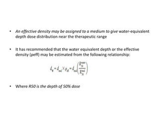 • An effective density may be assigned to a medium to give water-equivalent
depth dose distribution near the therapeutic range
• It has recommended that the water equivalent depth or the effective
density (ρeff) may be estimated from the following relationship:
• Where R50 is the depth of 50% dose
 