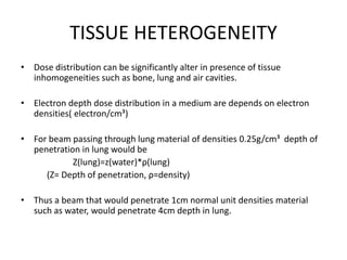 TISSUE HETEROGENEITY
• Dose distribution can be significantly alter in presence of tissue
inhomogeneities such as bone, lung and air cavities.
• Electron depth dose distribution in a medium are depends on electron
densities( electron/cm³)
• For beam passing through lung material of densities 0.25g/cm³ depth of
penetration in lung would be
Z(lung)=z(water)*ρ(lung)
(Z= Depth of penetration, ρ=density)
• Thus a beam that would penetrate 1cm normal unit densities material
such as water, would penetrate 4cm depth in lung.
 