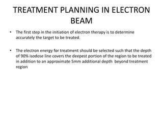 TREATMENT PLANNING IN ELECTRON
BEAM
• The first step in the initiation of electron therapy is to determine
accurately the target to be treated.
• The electron energy for treatment should be selected such that the depth
of 90% isodose line covers the deepest portion of the region to be treated
in addition to an approximate 5mm additional depth beyond treatment
region
 