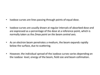 • Isodose curves are lines passing through points of equal dose.
• Isodose curves are usually drawn at regular intervals of absorbed dose and
are expressed as a percentage of the dose at a reference point, which is
normally taken as the Zmax point on the beam central axis.
• As an electron beam penetrates a medium, the beam expands rapidly
below the surface, due to scattering.
• However, the individual spread of the isodose curves varies depending on
the isodose level, energy of the beam, field size and beam collimation.
 