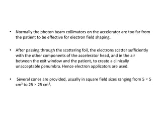 • Normally the photon beam collimators on the accelerator are too far from
the patient to be effective for electron field shaping.
• After passing through the scattering foil, the electrons scatter sufficiently
with the other components of the accelerator head, and in the air
between the exit window and the patient, to create a clinically
unacceptable penumbra. Hence electron applicators are used.
• Several cones are provided, usually in square field sizes ranging from 5 × 5
cm² to 25 × 25 cm².
 