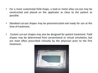 • For a more customized field shape, a lead or metal alloy cut-out may be
constructed and placed on the applicator as close to the patient as
possible.
• Standard cut-out shapes may be preconstructed and ready for use at the
time of treatment.
• Custom cut-out shapes may also be designed for patient treatment. Field
shapes may be determined from conventional or virtual simulation, but
are most often prescribed clinically by the physician prior to the first
treatment.
 