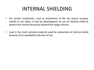 INTERNAL SHIELDING
• For certain treatments, such as treatments of the lip, buccal mucosa,
eyelids or ear lobes, it may be advantageous to use an internal shield to
protect the normal structures beyond the target volume.
• Lead is the most common material used for production of internal shield
because of its availability and ease of use
 