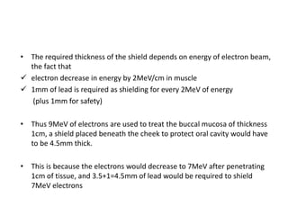 • The required thickness of the shield depends on energy of electron beam,
the fact that
 electron decrease in energy by 2MeV/cm in muscle
 1mm of lead is required as shielding for every 2MeV of energy
(plus 1mm for safety)
• Thus 9MeV of electrons are used to treat the buccal mucosa of thickness
1cm, a shield placed beneath the cheek to protect oral cavity would have
to be 4.5mm thick.
• This is because the electrons would decrease to 7MeV after penetrating
1cm of tissue, and 3.5+1=4.5mm of lead would be required to shield
7MeV electrons
 