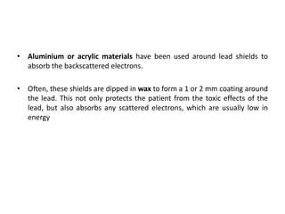 • Aluminium or acrylic materials have been used around lead shields to
absorb the backscattered electrons.
• Often, these shields are dipped in wax to form a 1 or 2 mm coating around
the lead. This not only protects the patient from the toxic effects of the
lead, but also absorbs any scattered electrons, which are usually low in
energy
 