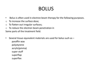 BOLUS
• Bolus is often used in electron beam therapy for the following purposes.
o To increase the surface dose;
o To flatten out irregular surfaces;
o To reduce the electron beam penetration in
Some parts of the treatment field.
• Several tissue equivalent materials are used for bolus such as –
paraffin wax
polystyrene
acrylic(pmma)
super stuff
superflap
superflex
 