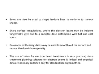 • Bolus can also be used to shape isodose lines to conform to tumour
shapes.
• Sharp surface irregularities, where the electron beam may be incident
tangentially, give rise to a complex dose distribution with hot and cold
spots.
• Bolus around the irregularity may be used to smooth out the surface and
reduce the dose inhomogeneity.
• The use of bolus for electron beam treatments is very practical, since
treatment planning software for electron beams is limited and empirical
data are normally collected only for standard beam geometries.
 