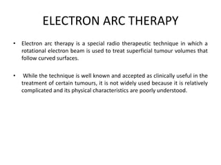 ELECTRON ARC THERAPY
• Electron arc therapy is a special radio therapeutic technique in which a
rotational electron beam is used to treat superficial tumour volumes that
follow curved surfaces.
• While the technique is well known and accepted as clinically useful in the
treatment of certain tumours, it is not widely used because it is relatively
complicated and its physical characteristics are poorly understood.
 