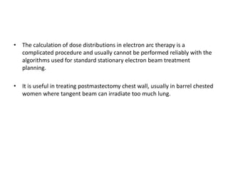 • The calculation of dose distributions in electron arc therapy is a
complicated procedure and usually cannot be performed reliably with the
algorithms used for standard stationary electron beam treatment
planning.
• It is useful in treating postmastectomy chest wall, usually in barrel chested
women where tangent beam can irradiate too much lung.
 