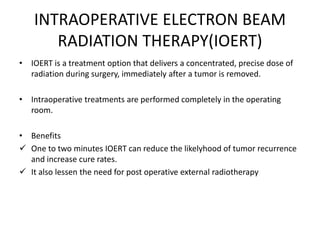 INTRAOPERATIVE ELECTRON BEAM
RADIATION THERAPY(IOERT)
• IOERT is a treatment option that delivers a concentrated, precise dose of
radiation during surgery, immediately after a tumor is removed.
• Intraoperative treatments are performed completely in the operating
room.
• Benefits
 One to two minutes IOERT can reduce the likelyhood of tumor recurrence
and increase cure rates.
 It also lessen the need for post operative external radiotherapy
 