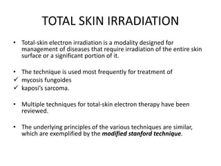 TOTAL SKIN IRRADIATION
• Total-skin electron irradiation is a modality designed for
management of diseases that require irradiation of the entire skin
surface or a significant portion of it.
• The technique is used most frequently for treatment of
 mycosis fungoides
 kaposi’s sarcoma.
• Multiple techniques for total-skin electron therapy have been
reviewed.
• The underlying principles of the various techniques are similar,
which are exemplified by the modified stanford technique.
 