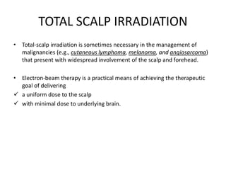 TOTAL SCALP IRRADIATION
• Total-scalp irradiation is sometimes necessary in the management of
malignancies (e.g., cutaneous lymphoma, melanoma, and angiosarcoma)
that present with widespread involvement of the scalp and forehead.
• Electron-beam therapy is a practical means of achieving the therapeutic
goal of delivering
 a uniform dose to the scalp
 with minimal dose to underlying brain.
 