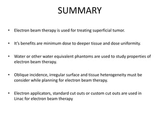 SUMMARY
• Electron beam therapy is used for treating superficial tumor.
• It’s benefits are minimum dose to deeper tissue and dose uniformity.
• Water or other water equivalent phantoms are used to study properties of
electron beam therapy.
• Oblique incidence, irregular surface and tissue heterogeneity must be
consider while planning for electron beam therapy.
• Electron applicators, standard cut outs or custom cut outs are used in
Linac for electron beam therapy
 