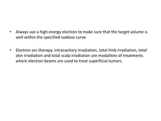 • Always use a high energy electron to make sure that the target volume is
well within the specified isodose curve
• Electron arc therapy, intracavitary irradiation, total limb irradiation, total
skin irradiation and total scalp irradiation are modalities of treatments
where electron beams are used to treat superficial tumors.
 