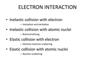ELECTRON INTERACTION
• Inelastic collision with electron
– Ionisation and excitation
• Inelastic collision with atomic nuclei
– Bremsstrahlung
• Elastic collision with electron
– Electron electron scattering
• Elastic collision with atomic nuclei
– Nuclear scattering
 