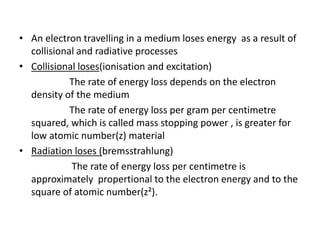 • An electron travelling in a medium loses energy as a result of
collisional and radiative processes
• Collisional loses(ionisation and excitation)
The rate of energy loss depends on the electron
density of the medium
The rate of energy loss per gram per centimetre
squared, which is called mass stopping power , is greater for
low atomic number(z) material
• Radiation loses (bremsstrahlung)
The rate of energy loss per centimetre is
approximately propertional to the electron energy and to the
square of atomic number(z²).
 