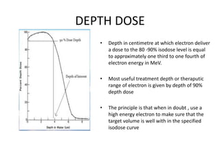DEPTH DOSE
• Depth in centimetre at which electron deliver
a dose to the 80 -90% isodose level is equal
to approximately one third to one fourth of
electron energy in MeV.
• Most useful treatment depth or theraputic
range of electron is given by depth of 90%
depth dose
• The principle is that when in doubt , use a
high energy electron to make sure that the
target volume is well with in the specified
isodose curve
 