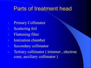Parts of treatment head
1. Primary Collimator
2. Scattering foil
3. Flattening filter
4. Ionization chamber
5. Secondary collimator
6. Tertiary collimator ( trimmer , electron
cone, auxiliary collimator )
 