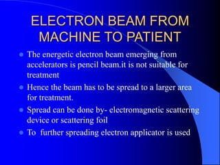 ELECTRON BEAM FROM
MACHINE TO PATIENT
 The energetic electron beam emerging from
accelerators is pencil beam.it is not suitable for
treatment
 Hence the beam has to be spread to a larger area
for treatment.
 Spread can be done by- electromagnetic scattering
device or scattering foil
 To further spreading electron applicator is used
 