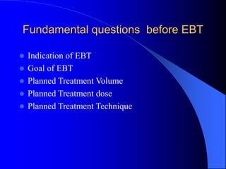 Fundamental questions before EBT
 Indication of EBT
 Goal of EBT
 Planned Treatment Volume
 Planned Treatment dose
 Planned Treatment Technique
 
