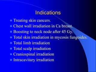 Indications
 Treating skin cancers.
 Chest wall irradiation in Ca breast.
 Boosting to neck node after 45 Gy.
 Total skin irradiation in mycosis fungoides.
 Total limb irradiation
 Total scalp irradiation
 Craniospinal irradiation
 Intracavitary irradiation
 