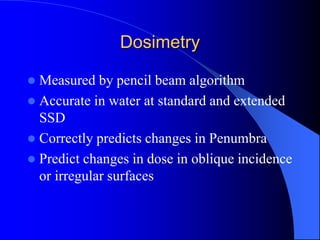 Dosimetry
 Measured by pencil beam algorithm
 Accurate in water at standard and extended
SSD
 Correctly predicts changes in Penumbra
 Predict changes in dose in oblique incidence
or irregular surfaces
 