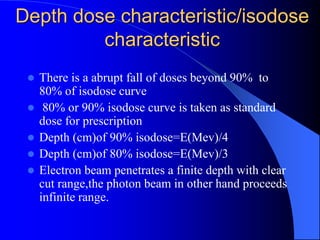 Depth dose characteristic/isodose
characteristic
 There is a abrupt fall of doses beyond 90% to
80% of isodose curve
 80% or 90% isodose curve is taken as standard
dose for prescription
 Depth (cm)of 90% isodose=E(Mev)/4
 Depth (cm)of 80% isodose=E(Mev)/3
 Electron beam penetrates a finite depth with clear
cut range,the photon beam in other hand proceeds
infinite range.
 