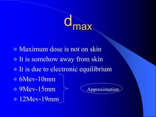 dmax
 Maximum dose is not on skin
 It is somehow away from skin
 It is due to electronic equilibrium
 6Mev-10mm
 9Mev-15mm
 12Mev-19mm
Approximation
 