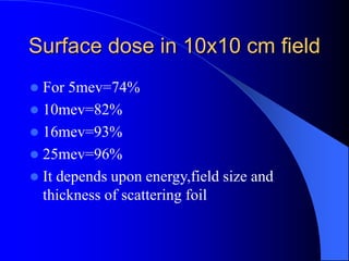 Surface dose in 10x10 cm field
 For 5mev=74%
 10mev=82%
 16mev=93%
 25mev=96%
 It depends upon energy,field size and
thickness of scattering foil
 