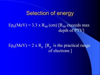 Selection of energy
Ep0(MeV) = 3.3 x R90 (cm) [R90 exceeds max
depth of PTV]
Ep0(MeV) = 2 x Rp [Rp is the practical range
of electrons ]
 