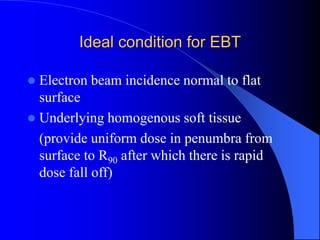 Ideal condition for EBT
 Electron beam incidence normal to flat
surface
 Underlying homogenous soft tissue
(provide uniform dose in penumbra from
surface to R90 after which there is rapid
dose fall off)
 