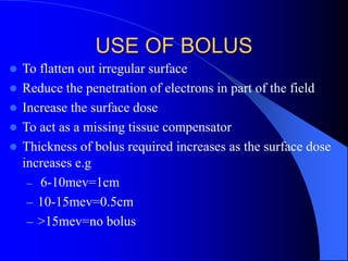 USE OF BOLUS
 To flatten out irregular surface
 Reduce the penetration of electrons in part of the field
 Increase the surface dose
 To act as a missing tissue compensator
 Thickness of bolus required increases as the surface dose
increases e.g
– 6-10mev=1cm
– 10-15mev=0.5cm
– >15mev=no bolus
 