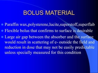 BOLUS MATERIAL
 Paraffin wax,polysterene,lucite,superstoff,superflab
 Flexible bolus that confirms to surface is desirable
 Large air gap between the absorber and the surface
would result in scattering of e- outside the field and
reduction in dose that may not be easily predictable
unless specially measured for this condition
 