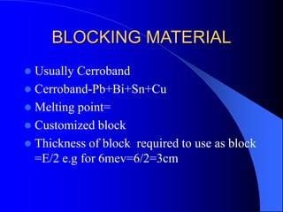 BLOCKING MATERIAL
 Usually Cerroband
 Cerroband-Pb+Bi+Sn+Cu
 Melting point=
 Customized block
 Thickness of block required to use as block
=E/2 e.g for 6mev=6/2=3cm
 