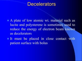 Decelerators
 A plate of low atomic wt. material such as
lucite and polysterene is sometimes used to
reduce the energy of electron beam known
as decelerators
 It must be placed in close contact with
patient surface with bolus
 