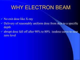 WHY ELECTRON BEAM
 No exit dose like X-ray
 Delivery of reasonably uniform dose from skin to a specific
depth
 abrupt dose fall off after 90% to 80% isodose curve to near
zero level
 