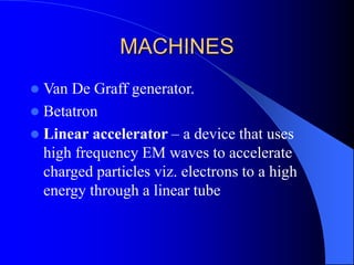 MACHINES
 Van De Graff generator.
 Betatron
 Linear accelerator – a device that uses
high frequency EM waves to accelerate
charged particles viz. electrons to a high
energy through a linear tube
 