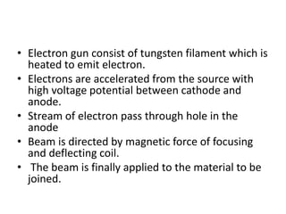 • Electron gun consist of tungsten filament which is
heated to emit electron.
• Electrons are accelerated from the source with
high voltage potential between cathode and
anode.
• Stream of electron pass through hole in the
anode
• Beam is directed by magnetic force of focusing
and deflecting coil.
• The beam is finally applied to the material to be
joined.
 