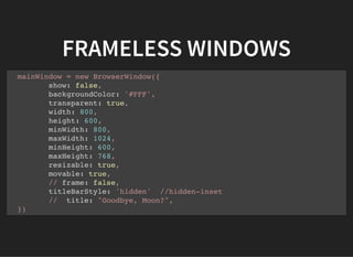 FRAMELESS WINDOWS
mainWindow = new BrowserWindow({
show: false,
backgroundColor: '#FFF',
transparent: true,
width: 800,
height: 600,
minWidth: 800,
maxWidth: 1024,
minHeight: 600,
maxHeight: 768,
resizable: true,
movable: true,
// frame: false,
titleBarStyle: 'hidden' //hidden-inset
// title: "Goodbye, Moon?",
})
 