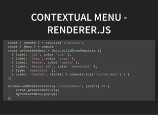 CONTEXTUAL MENU -
RENDERER.JS
const { remote } = require('electron')
const { Menu } = remote
const myContextMenu = Menu.buildFromTemplate ([
{ label: 'Cut', role: 'cut' },
{ label: 'Copy', role: 'copy' },
{ label: 'Paste', role: 'paste' },
{ label: 'Select All', role: 'selectall' },
{ type: 'separator' },
{ label: 'Custom', click() { console.log('Custom Menu') } }
])
window.addEventListener('contextmenu', (event) => {
event.preventDefault()
myContextMenu.popup()
})
 